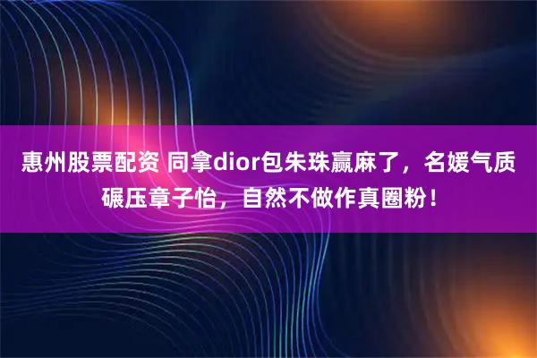 惠州股票配资 同拿dior包朱珠赢麻了，名媛气质碾压章子怡，自然不做作真圈粉！