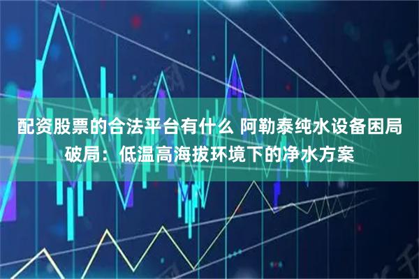 配资股票的合法平台有什么 阿勒泰纯水设备困局破局：低温高海拔环境下的净水方案