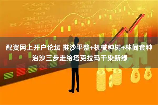 配资网上开户论坛 推沙平整+机械种树+林间套种 治沙三步走给塔克拉玛干染新绿