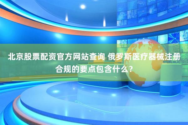 北京股票配资官方网站查询 俄罗斯医疗器械注册合规的要点包含什么？