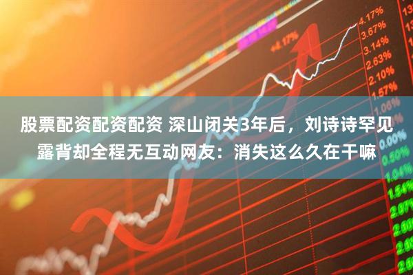 股票配资配资配资 深山闭关3年后，刘诗诗罕见露背却全程无互动网友：消失这么久在干嘛