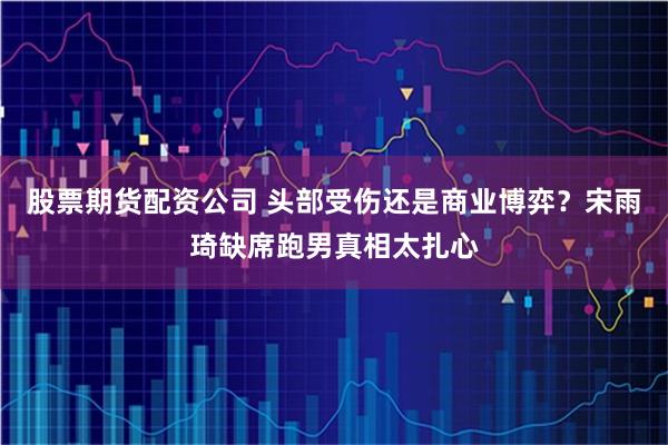股票期货配资公司 头部受伤还是商业博弈？宋雨琦缺席跑男真相太扎心