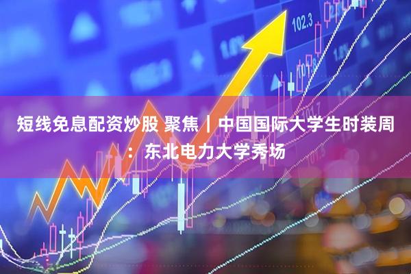 短线免息配资炒股 聚焦｜中国国际大学生时装周：东北电力大学秀场