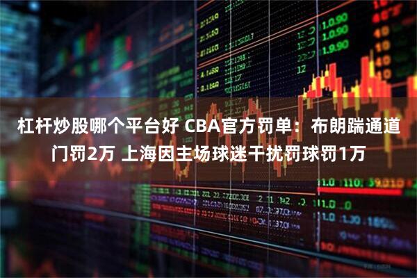 杠杆炒股哪个平台好 CBA官方罚单：布朗踹通道门罚2万 上海因主场球迷干扰罚球罚1万