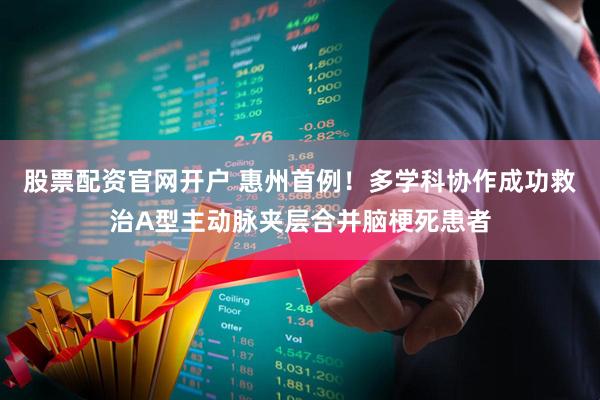 股票配资官网开户 惠州首例！多学科协作成功救治A型主动脉夹层合并脑梗死患者