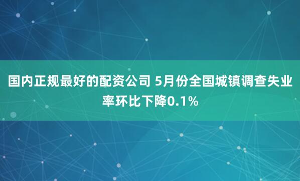 国内正规最好的配资公司 5月份全国城镇调查失业率环比下降0.1%