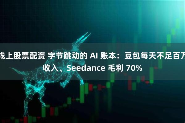 线上股票配资 字节跳动的 AI 账本：豆包每天不足百万收入、Seedance 毛利 70%