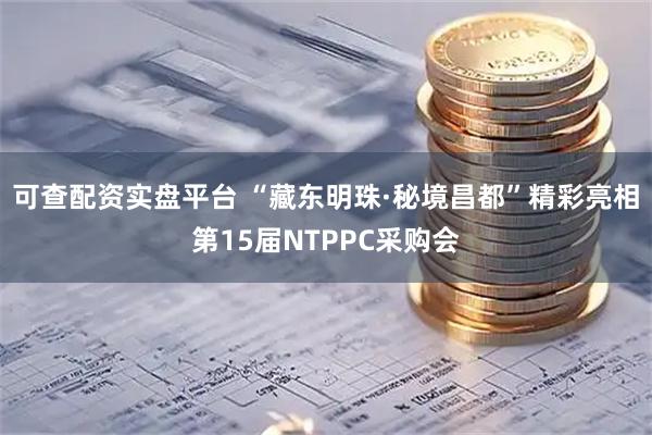 可查配资实盘平台 “藏东明珠·秘境昌都”精彩亮相第15届NTPPC采购会