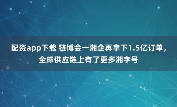 配资app下载 链博会一湘企再拿下1.5亿订单，全球供应链上有了更多湘字号