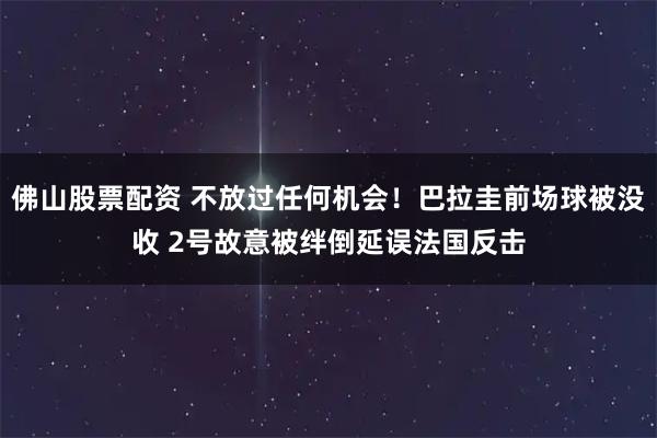 佛山股票配资 不放过任何机会！巴拉圭前场球被没收 2号故意被绊倒延误法国反击