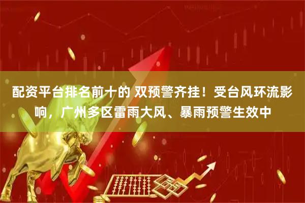 配资平台排名前十的 双预警齐挂！受台风环流影响，广州多区雷雨大风、暴雨预警生效中